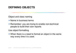 COPYRIGHT © 2007 BUSINESS OBJECTS S.A. ALL RIGHTS RESERVED.SLIDE 8
DEFINING OBJECTS
Object and class naming
Name in business terms
Remember: you are trying to enable non-technical
people to build their own reports
Use object formatting
When there is a need to format an object in the same
way every time it is used.
 