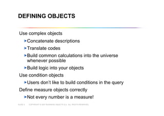 COPYRIGHT © 2007 BUSINESS OBJECTS S.A. ALL RIGHTS RESERVED.SLIDE 9
DEFINING OBJECTS
Use complex objects
Concatenate descriptions
Translate codes
Build common calculations into the universe
whenever possible
Build logic into your objects
Use condition objects
Users don’t like to build conditions in the query
Define measure objects correctly
Not every number is a measure!
 