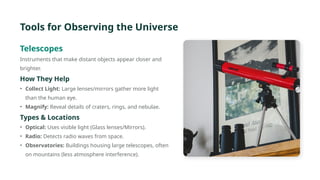 Tools for Observing the Universe
Telescopes
Instruments that make distant objects appear closer and
brighter.
How They Help
• Collect Light: Large lenses/mirrors gather more light
than the human eye.
• Magnify: Reveal details of craters, rings, and nebulae.
Types & Locations
• Optical: Uses visible light (Glass lenses/Mirrors).
• Radio: Detects radio waves from space.
• Observatories: Buildings housing large telescopes, often
on mountains (less atmosphere interference).
 