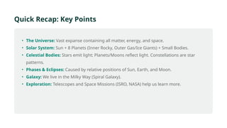 Quick Recap: Key Points
• The Universe: Vast expanse containing all matter, energy, and space.
• Solar System: Sun + 8 Planets (Inner Rocky, Outer Gas/Ice Giants) + Small Bodies.
• Celestial Bodies: Stars emit light; Planets/Moons reflect light. Constellations are star
patterns.
• Phases & Eclipses: Caused by relative positions of Sun, Earth, and Moon.
• Galaxy: We live in the Milky Way (Spiral Galaxy).
• Exploration: Telescopes and Space Missions (ISRO, NASA) help us learn more.
 