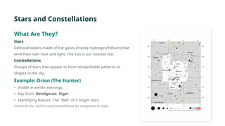 Stars and Constellations
What Are They?
Stars
Celestial bodies made of hot gases (mostly hydrogen/helium) that
emit their own heat and light. The Sun is our nearest star.
Constellations
Groups of stars that appear to form recognizable patterns or
shapes in the sky.
Example: Orion (The Hunter)
• Visible in winter evenings.
• Key Stars: Betelgeuse, Rigel.
• Identifying feature: The "Belt" of 3 bright stars.
Historical Use: Sailors used constellations for navigation at night.
 