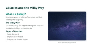 Galaxies and the Milky Way
What is a Galaxy?
A massive system of billions of stars, gas, and dust
held together by gravity.
The Milky Way
Our home galaxy. It is a Spiral Galaxy that looks like
a milky band of light in the night sky.
Types of Galaxies
• Spiral (like ours)
• Elliptical (oval-shaped)
• Irregular (no defined shape)
A view of the Milky Way from Earth
 