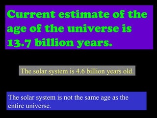 Current estimate of the age of the universe is 13.7 billion years. The solar system is 4.6 billion years old. The solar system is not the same age as the entire universe . 