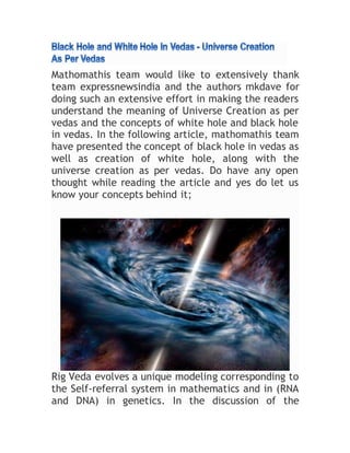 Mathomathis team would like to extensively thank
team expressnewsindia and the authors mkdave for
doing such an extensive effort in making the readers
understand the meaning of Universe Creation as per
vedas and the concepts of white hole and black hole
in vedas. In the following article, mathomathis team
have presented the concept of black hole in vedas as
well as creation of white hole, along with the
universe creation as per vedas. Do have any open
thought while reading the article and yes do let us
know your concepts behind it;
Rig Veda evolves a unique modeling corresponding to
the Self-referral system in mathematics and in (RNA
and DNA) in genetics. In the discussion of the
 
