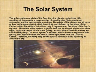 The Solar System The solar system consists of the Sun, the nine planets, sixty-three (63) satellites of the planets, a large number of small bodies (the comets and asteroids), and the interplanetary medium. The orbits of the planets are all more or less in the same plane (called the ecliptic and defined by the plane of the Earth's orbit). The ecliptic is inclined only 7 degrees from the plane of the Sun's equator.  The whole solar system, together with the local stars visible on a clear night, orbits the center of our home galaxy, a spiral disk of 200 billion stars we call the Milky Way. Our solar system is situated within the outer regions of this galaxy, well within the disk but about 28,000 light years from the Galactic Center. Therefore, the Milky Way shows up as a luminous band spanning all around the sky. 