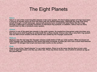 The Eight Planets Saturn   Saturn is one of the most beautiful planets in the solar system. It's fascinating system of rings have been a source of wonder since we first saw them with the earliest telescopes. Although the rings look fairly simple through a small telescope, spacecraft pictures have revealed that what looks like two rings through a telescope is actually hundreds of individual ring systems. In addition, Saturn has so many moons that it is like a miniature solar system.  Uranus   Uranus is one of the giant gas planets in the solar system. Its mysterious blue-green color provides very few clues as to what is going on underneath the surface clouds. Uranus also has a very faint ring system that we didn't know existed until the planet was visited by the Voyager spacecraft.  Neptune   Neptune was the last stop the Voyager mission made before if left our solar system. What we found out from Voyager was that Neptune has winds that blow hundreds of miles per hour and a moon that features "geysers" of nitrogen that erupt and leave dark marks on the surface.  Pluto       Pluto is one of the "dwarf planets" in our solar system. Pluto is so far away that the Sun is just a dim point of light that looks a lot like any other star. Pluto has three moons, one of which is almost as big as the planet itself.  