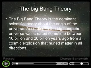 The big Bang Theory The Big Bang Theory is the dominant scientific theory about the origin of the universe. According to the big bang, the universe was created sometime between 10 billion and 20 billion years ago from a cosmic explosion that hurled matter in all directions.  