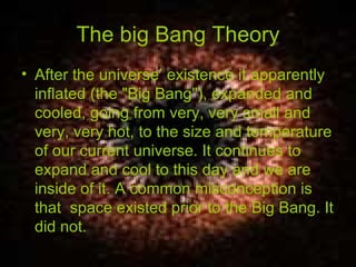 The big Bang Theory After the universe’ existence it apparently inflated (the "Big Bang"), expanded and cooled, going from very, very small and very, very hot, to the size and temperature of our current universe. It continues to expand and cool to this day and we are inside of it. A common misconception is that  space existed prior to the Big Bang. It did not. 