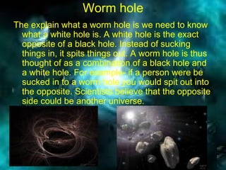 Worm hole The explain what a worm hole is we need to know what a white hole is. A white hole is the exact opposite of a black hole. Instead of sucking things in, it spits things out. A worm hole is thus thought of as a combination of a black hole and a white hole. For example- if a person were be sucked in to a worm hole you would spit out into the opposite. Scientists believe that the opposite side could be another universe.   