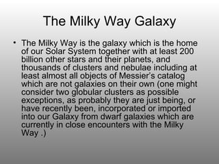 The Milky Way Galaxy The Milky Way is the galaxy which is the home of our Solar System together with at least 200 billion other stars and their planets, and thousands of clusters and nebulae including at least almost all objects of Messier’s catalog which are not galaxies on their own (one might consider two globular clusters as possible exceptions, as probably they are just being, or have recently been, incorporated or imported into our Galaxy from dwarf galaxies which are currently in close encounters with the Milky Way .) 