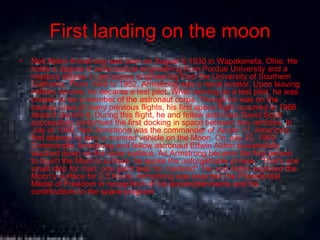 First landing on the moon Neil Alden Armstrong was born on August 5,1930 in Wapakoneta, Ohio. He holds a degree in aeronautical engineering from Purdue University and a masters degree in aerospace engineering from the University of Southern California. From 1949 to 1952, Armstrong was a naval aviator. Upon leaving military service, he became a test pilot. While serving as a test pilot, he was chosen to be a member of the astronaut corps. Though he was on the backup crew of many previous flights, his first space flight occurred in 1966 aboard  Gemini 8 . During this flight, he and fellow astronaut David Scott successfully performed the first docking in space between two vehicles. In July of 1969, Neil Armstrong was the commander of  Apollo 11 , America's first attempt to land a manned vehicle on the Moon. On July 20, 1969 Commander Armstrong and fellow astronaut Edwin Aldrin successfully touched down on the lunar surface. As Armstrong became the first person to touch the Moon's surface, he spoke the unforgettable phrase, "That's one small step for man; one giant leap for mankind". He and Aldrin explored the Moon's surface for 2.5 hours. Armstrong was awarded the Presidential Medal of Freedom in recognition of his accomplishments and his contributions to the space program .  