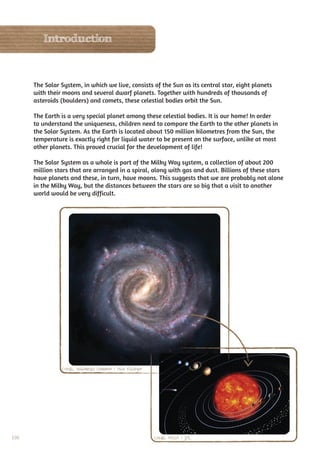 Introduction



      The Solar System, in which we live, consists of the Sun as its central star, eight planets
      with their moons and several dwarf planets. Together with hundreds of thousands of
      asteroids (boulders) and comets, these celestial bodies orbit the Sun.

      The Earth is a very special planet among these celestial bodies. It is our home! In order
      to understand the uniqueness, children need to compare the Earth to the other planets in
      the Solar System. As the Earth is located about 150 million kilometres from the Sun, the
      temperature is exactly right for liquid water to be present on the surface, unlike at most
      other planets. This proved crucial for the development of life!

      The Solar System as a whole is part of the Milky Way system, a collection of about 200
      million stars that are arranged in a spiral, along with gas and dust. Billions of these stars
      have planets and these, in turn, have moons. This suggests that we are probably not alone
      in the Milky Way, but the distances between the stars are so big that a visit to another
      world would be very difficult.




                Credit: Wikimedia Common / Nick Risinger




100                                                        Credit: NASA / JPL
 