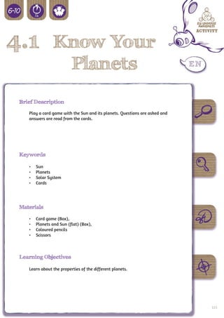 4.1 Know Your
                           Planets
 Brief Description

    Play a card game with the Sun and its planets. Questions are asked and
    answers are read from the cards.




 Keywords

    •	   Sun
    •	   Planets
    •	   Solar System
    •	   Cards




 Materials

    •	   Card game (Box),
    •	   Planets and Sun (flat) (Box),
    •	   Coloured pencils
    •	   Scissors



 Learning Objectives

    Learn about the properties of the different planets.




                                                                             103
 