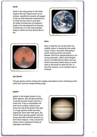 Earth

 Earth is the only planet in the Solar
 System that has liquid water on its
 surface, significant amounts of oxygen
 in the air and moderate temperatures.
 It orbits the Sun once in one year.
 Its stable inclined axis (23 degrees)
 leads to the development of seasons.
 Furthermore, it is the only celestial
 body on which we have found life so
 far.
                                                  Credit: NASA



                                          Mars

                                          Mars is half the size of the Earth. Its
                                          reddish colour is caused by iron oxide
                                          (rust). It has a very thin atmosphere
                                          which mainly consists of carbon
                                          dioxide. One of its special features is its
                                          many volcanoes, which reach heights
                                          of up to 23,000 metres! Mars has two
                                          moons and needs about twice as much
                                          time as the Earth to orbit the Sun. It
                                          also has seasons, as its rotation axis is
Credit: NASA                              inclined.


 Gas Giants

 The gas giants consist mainly of a mighty atmosphere and a relatively small
 solid core, and are comparatively large.



 Jupiter

 Jupiter is the largest planet in our
 Solar System. Like all giant planets,
 it mainly consists of gas and has a
 solid core. It has a remarkable red
 spot on its surface, which is two
 times the size of the Earth! This spot
 is a huge cyclone which has been
 raging for more than 400 years. By
 means of its gravity, Jupiter attracts
 many asteroids and thus protects us
 from their impacts. It has around 50
 moons and is composed mainly of                 Credit: NASA
 hydrogen and helium.



                                                                                        105
 