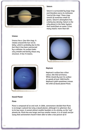 Saturn

                                                             Saturn is surrounded by large rings
                                                             and therefore earns its nickname
                                                             ‘Lord of the rings’. These rings
                                                             consist of numerous small ice
                                                             grains. Saturn’s atmosphere has
                                                             a fairly low density: Saturn is the
                                                             only planet in the Solar System
      Credit: NASA                                           that could float on water. It has
                                                             many moons: more than 60!



               Uranus

               Uranus has a few thin rings. It
               rotates around the Sun ‘on its
               belly’, which is probably due to the
               fact that it has been overturned
               by a collision. Its surface looks
               very smooth and barely shows any
               structure. It has 15 moons.


                                                                Credit: NASA



                                                            Neptune

                                                            Neptune’s surface has a blue
                                                            colour, like that of Uranus.
                                                            White clouds fly over its surface
                                                            at speeds of over 1000 km/hr.
                                                            Neptune’s path sometimes crosses
                                                            the orbit of dwarf planet Pluto.


                 Credit: NASA



               Dwarf Planet

               Pluto

               Pluto is composed of ice and rock. In 2006, astronomers decided that Pluto
               is no longer a planet but only a dwarf planet, although it is spherical. Due
               to its low mass, it cannot attract smaller boulders in its vicinity, as the ‘real’
               planets do. Pluto has one larger and two smaller moons. It is so small and far
               away that astronomers haven’t been able to take a nice picture of it!




106
 