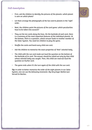 Full description

   •	 First, ask the children to identify the pictures of the planets: which planet
      is seen on which photo?

   •	 Let them arrange the photographs of the Sun and its planets in the ‘right’
      order.

   •	 Next, the children paint the pictures of the card game: which peculiarities
      have to be taken into account?

   •	 They cut the ten cards along the lines. On the backside of each card, there
      is a summary of the most important features of the individual planets. At
      the bottom, there is a question, whose answer leads to another member of
      the Solar System. You need ten children to play the game.

   •	 Shuffle the cards and hand every child one card.

   •	 Ask the children to memorise the exact properties of ‘their’ celestial body.

   •	 The child with the sun card reads out loud the question on the bottom of
      the backside of its card. The answer should be called out only by that child
      whose celestial body was sought. Then, this child can read out loud the
      question on his/her card.

   •	 The game ends when it’s the turn again of the child with the sun card.

   Tip: In order to better memorise the order of the eight planets in our Solar
   System, one can use the following mnemonic: My Very Eager Mother Just
   Served Us Nachos.




                                                                                      107
 