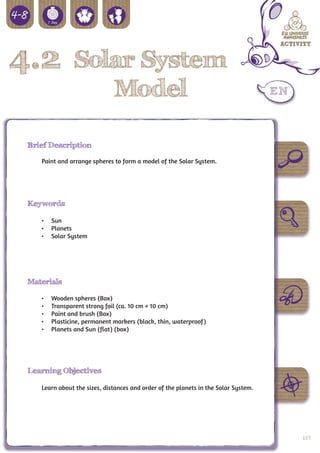 4.2              Solar System
                    Model

 Brief Description

    Paint and arrange spheres to form a model of the Solar System.




 Keywords

    •	 Sun
    •	 Planets
    •	 Solar System




 Materials

    •	   Wooden spheres (Box)
    •	   Transparent strong foil (ca. 10 cm × 10 cm)
    •	   Paint and brush (Box)
    •	   Plasticine, permanent markers (black, thin, waterproof)
    •	   Planets and Sun (flat) (box)




 Learning Objectives

    Learn about the sizes, distances and order of the planets in the Solar System.




                                                                                     109
 