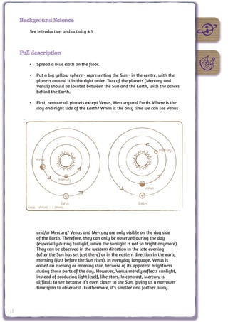 Background Science

          See introduction and activity 4.1



      Full description

          •	 Spread a blue cloth on the floor.

          •	 Put a big yellow sphere - representing the Sun - in the centre, with the
             planets around it in the right order. Two of the planets (Mercury and
             Venus) should be located between the Sun and the Earth, with the others
             behind the Earth.

          •	 First, remove all planets except Venus, Mercury and Earth. Where is the
             day and night side of the Earth? When is the only time we can see Venus




                                                                                Mercury
              Venus



                             Mercury
                                                                        Venus


                               Earth                                Earth
         Credit: UNAWE / C.Provot




               and/or Mercury? Venus and Mercury are only visible on the day side
               of the Earth. Therefore, they can only be observed during the day
               (especially during twilight, when the sunlight is not so bright anymore).
               They can be observed in the western direction in the late evening
               (after the Sun has set just there) or in the eastern direction in the early
               morning (just before the Sun rises). In everyday language, Venus is
               called an evening or morning star, because of its apparent brightness
               during those parts of the day. However, Venus merely reflects sunlight,
               instead of producing light itself, like stars. In contrast, Mercury is
               difficult to see because it’s even closer to the Sun, giving us a narrower
               time span to observe it. Furthermore, it’s smaller and farther away.




112
 