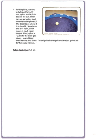 •	 For simplicity, we now
   only leave the Earth
   and Jupiter on the cloth,
   besides the Sun. When
   can we see Jupiter (and
   the other outer planets)?
   This depends on where it
   is in its orbit. Sometimes
   this is at night, which
   makes it much easier
   to spot. Also, Jupiter is       Credit: Nathalie Fischer
   – just like the other gas
   giants – much bigger
   than Mercury and Venus. The only disadvantage is that the gas giants are
   farther away from us.


Related activities: 4.2, 4.6




                                                                              113
 
