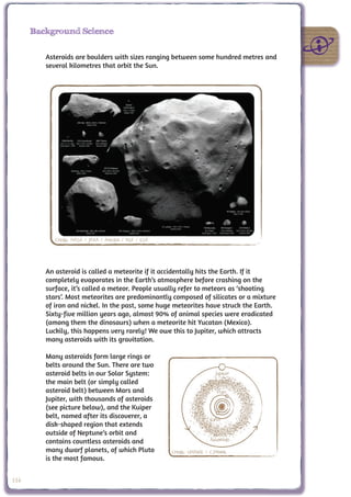 Background Science


         Asteroids are boulders with sizes ranging between some hundred metres and
         several kilometres that orbit the Sun.




            Credit: NASA / JAXA / Arecibo / NSF / ESA




         An asteroid is called a meteorite if it accidentally hits the Earth. If it
         completely evaporates in the Earth’s atmosphere before crashing on the
         surface, it’s called a meteor. People usually refer to meteors as ‘shooting
         stars’. Most meteorites are predominantly composed of silicates or a mixture
         of iron and nickel. In the past, some huge meteorites have struck the Earth.
         Sixty-five million years ago, almost 90% of animal species were eradicated
         (among them the dinosaurs) when a meteorite hit Yucatan (Mexico).
         Luckily, this happens very rarely! We owe this to Jupiter, which attracts
         many asteroids with its gravitation.

         Many asteroids form large rings or
         belts around the Sun. There are two
         asteroid belts in our Solar System:                               Jupiter
         the main belt (or simply called
         asteroid belt) between Mars and                                   Mars
         Jupiter, with thousands of asteroids
         (see picture below), and the Kuiper
         belt, named after its discoverer, a                            Earth
         disk-shaped region that extends
         outside of Neptune’s orbit and
         contains countless asteroids and                               Asteriods
         many dwarf planets, of which Pluto             Credit: UNAWE / C.Provot
         is the most famous.


116
 