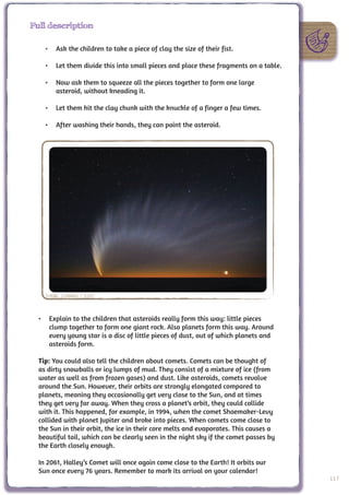 Full description

    •	 Ask the children to take a piece of clay the size of their fist.

    •	 Let them divide this into small pieces and place these fragments on a table.

    •	 Now ask them to squeeze all the pieces together to form one large
       asteroid, without kneading it.

    •	 Let them hit the clay chunk with the knuckle of a finger a few times.

    •	 After washing their hands, they can paint the asteroid.




    Credit: S.Deiries / ESO



  •	 Explain to the children that asteroids really form this way: little pieces
     clump together to form one giant rock. Also planets form this way. Around
     every young star is a disc of little pieces of dust, out of which planets and
     asteroids form.

  Tip: You could also tell the children about comets. Comets can be thought of
  as dirty snowballs or icy lumps of mud. They consist of a mixture of ice (from
  water as well as from frozen gases) and dust. Like asteroids, comets revolve
  around the Sun. However, their orbits are strongly elongated compared to
  planets, meaning they occasionally get very close to the Sun, and at times
  they get very far away. When they cross a planet’s orbit, they could collide
  with it. This happened, for example, in 1994, when the comet Shoemaker-Levy
  collided with planet Jupiter and broke into pieces. When comets come close to
  the Sun in their orbit, the ice in their core melts and evaporates. This causes a
  beautiful tail, which can be clearly seen in the night sky if the comet passes by
  the Earth closely enough.

  In 2061, Halley’s Comet will once again come close to the Earth! It orbits our
  Sun once every 76 years. Remember to mark its arrival on your calendar!
                                                                                      117
 