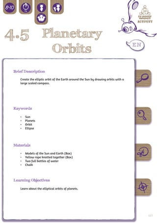 4.5 Planetary
                             Orbits
 Brief Description

    Create the elliptic orbit of the Earth around the Sun by drawing orbits with a
    large scaled compass.




 Keywords

    •	   Sun
    •	   Planets
    •	   Orbit
    •	   Ellipse




 Materials

    •	   Models of the Sun and Earth (Box)
    •	   Yellow rope knotted together (Box)
    •	   Two full bottles of water
    •	   Chalk



 Learning Objectives

    Learn about the elliptical orbits of planets.




                                                                                     119
 