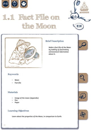 1.1 Fact File on
                              the Moon
                                                        Brief Description

                                                            Make a fact file of the Moon
                                                            by looking up fascinating
                                                            astronomical information
                                                            about it.




     Credit: UNAWE C.Provot




       Keywords

              •	 Moon
              •	 Fact file




       Materials

              •	 Image of the moon (Appendix)
              •	 Pen
              •	 Paper



       Learning Objectives

              Learn about the properties of the Moon, in comparison to Earth.



12
 