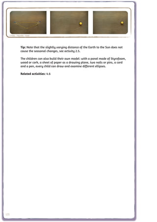 Credit: Nathalie Fisher



                  Tip: Note that the slightly varying distance of the Earth to the Sun does not
                  cause the seasonal changes, see activity 2.5.

                  The children can also build their own model: with a panel made of Styrofoam,
                  wood or cork, a sheet of paper as a drawing plane, two nails or pins, a cord
                  and a pen, every child can draw and examine different ellipses.

                  Related activities: 4.6




122
 