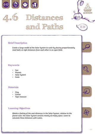 4.6 Distances
                    and Paths
 Brief Description

    Create a large model of the Solar System to scale by placing proportionately
    sized balls at right distances from each other in an open field.




 Keywords

    •	   Sun
    •	   Planets
    •	   Solar System
    •	   Scale




 Materials

    •	 Clay
    •	 Cotton
    •	 Tape measure




 Learning Objectives

    Obtain a feeling of the vast distances in the Solar System, relative to the
    planet sizes: the Solar System consists mostly of empty space. Learn to
    calculate these distances with scales.




                                                                                   123
 