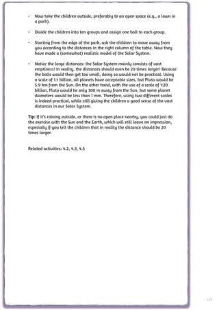 •	 Now take the children outside, preferably to an open space (e.g., a lawn in
   a park).

•	 Divide the children into ten groups and assign one ball to each group.

•	 Starting from the edge of the park, ask the children to move away from
   you according to the distances in the right column of the table. Now they
   have made a (somewhat) realistic model of the Solar System.

•	 Notice the large distances: the Solar System mainly consists of vast
   emptiness! In reality, the distances should even be 20 times larger! Because
   the balls would then get too small, doing so would not be practical. Using
   a scale of 1:1 billion, all planets have acceptable sizes, but Pluto would be
   5.9 km from the Sun. On the other hand, with the use of a scale of 1:20
   billion, Pluto would be only 300 m away from the Sun, but some planet
   diameters would be less than 1 mm. Therefore, using two different scales
   is indeed practical, while still giving the children a good sense of the vast
   distances in our Solar System.

Tip: If it’s raining outside, or there is no open place nearby, you could just do
the exercise with the Sun and the Earth, which will still leave an impression,
especially if you tell the children that in reality the distance should be 20
times larger.


Related activities: 4.2, 4.3, 4.5




                                                                                    125
 