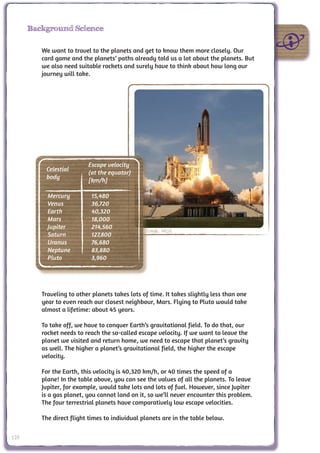 Background Science

         We want to travel to the planets and get to know them more closely. Our
         card game and the planets’ paths already told us a lot about the planets. But
         we also need suitable rockets and surely have to think about how long our
         journey will take.




                          Escape velocity
          Celestial
                          (at the equator)
          body
                          [km/h]

           Mercury         15,480
           Venus           36,720
           Earth           40,320
           Mars            18,000
           Jupiter         214,560
                                                 Credit: NASA
           Saturn          127,800
           Uranus          76,680
           Neptune         83,880
           Pluto           3,960




         Traveling to other planets takes lots of time. It takes slightly less than one
         year to even reach our closest neighbour, Mars. Flying to Pluto would take
         almost a lifetime: about 45 years.

         To take off, we have to conquer Earth’s gravitational field. To do that, our
         rocket needs to reach the so-called escape velocity. If we want to leave the
         planet we visited and return home, we need to escape that planet’s gravity
         as well. The higher a planet’s gravitational field, the higher the escape
         velocity.

         For the Earth, this velocity is 40,320 km/h, or 40 times the speed of a
         plane! In the table above, you can see the values of all the planets. To leave
         Jupiter, for example, would take lots and lots of fuel. However, since Jupiter
         is a gas planet, you cannot land on it, so we’ll never encounter this problem.
         The four terrestrial planets have comparatively low escape velocities.

         The direct flight times to individual planets are in the table below.

128
 