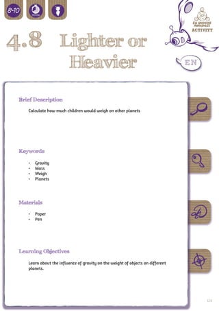 4.8 Lighter or
                          Heavier
 Brief Description

    Calculate how much children would weigh on other planets




 Keywords

    •	   Gravity
    •	   Mass
    •	   Weigh
    •	   Planets




 Materials

    •	 Paper
    •	 Pen




 Learning Objectives

    Learn about the influence of gravity on the weight of objects on different
    planets.




                                                                                 131
 