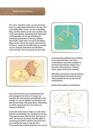 Introduction



 On a clear, moonless night, we can see many
 stars in a softly gleaming band in the sky. This
 is the Milky Way. In fact, we are in the Milky
 Way, and this band is a side view of other stars
 in the same galaxy. Especially from September
 until December, we can go searching for
 wonderful phenomena in the sky, because
 then Earth’s night side is turned to the Milky
 Way’s centre, where the largest concentration
 of stars is. Except for the Mily Way as a whole,
 we can recognise individual constellations
 across the sky. These are groups of stars that         Credit: Cecilia Scorza



                                                      astronomically speaking have nothing
                                                      to do with each other, but where
                                                      certain figures have been assigned to
                                                      during human history. People saw a
                                                      lion (Leo, left picture) or a balance
                                                      (Libra, upper picture) for example.

                                                      Officially, astronomers (represented by
                                                      the International Astronomical Union
                                                      (IAU)) divided the starry sky into 88
                                                      constellations.

Credit: Cecilia Scorza                                Besides these official constellations,



 each culture has its own constellations that                                       Polar Star
 exist alongside the others. In Europe, for
 example, the most famous constellation is the
 Plough. It is not an ‘official’ constellation, but
                                                         The Little Bear
 part of Ursa Major (the Great Bear). Depending
 on which country one is in, the name can
 always be different.
                                                           Plough
 If we look at the stars at night, we will notice
 that the constellations are not fixed on the sky.
 They seem to move, like the Sun, from east to                                   The Great Bear
 west. For the Sun, we know that this effect is
 caused by the Earth’s rotation around its own
 axis. Exactly the same is true for stars.
 To see where the cardinal directions are, we can     Credit: UNAWE / C.Provot
                                                                                                  137
 