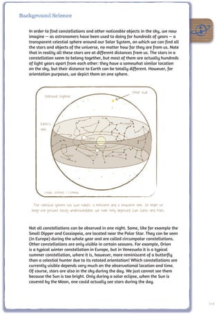 Background Science

   In order to find constellations and other noticeable objects in the sky, we now
   imagine — as astronomers have been used to doing for hundreds of years — a
   transparent celestial sphere around our Solar System, on which we can find all
   the stars and objects of the universe, no matter how far they are from us. Note
   that in reality all these stars are at different distances from us. The stars in a
   constellation seem to belong together, but most of them are actually hundreds
   of light years apart from each other: they have a somewhat similar location
   on the sky, but their distance to Earth can be totally different. However, for
   orientation purposes, we depict them on one sphere.



                                                                         Polar star
           Celestial Shpehe




         Earth’s                                               Scorpio
         axis

                                       Earth


                         Gemini       Gemini             Leo




           Credit: UNAWE / C.Provot


     The celestial sphere has two halves: a northern and a southern one. In order to
    keep the picture easily understandable, we have only depicted Sun, Earth and Mars.


   Not all constellations can be observed in one night. Some, like for example the
   Small Dipper and Cassiopeia, are located near the Polar Star. They can be seen
   (in Europe) during the whole year and are called circumpolar constellations.
   Other constellations are only visible in certain seasons. For example, Orion
   is a typical winter constellation in Europe, but in Venezuela it is a typical
   summer constellation, where it is, however, more reminiscent of a butterfly
   than a celestial hunter due to its rotated orientation! Which constellations are
   currently visible depends very much on the observational location and time.
   Of course, stars are also in the sky during the day. We just cannot see them
   because the Sun is too bright. Only during a solar eclipse, when the Sun is
   covered by the Moon, one could actually see stars during the day.



                                                                                         141
 