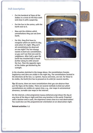 Full description

         •	 Put the banderol of Signs of the
            Zodiac in a circle on the blue cloth
            and close it with a paperclip.

         •	 Put the Sun in the centre, with the
            Earth next to it.

         •	 Now ask the children which
            constellations they can see from
            Earth.

         •	 For this, they first have to
            recognise where on earth it’s day
            and where it’s night. Why can’t
            all constellations be observed
            on one night? The Sun always
            stands in front of a constellation,
            so you can’t see that one and its
            neighbours. After half a year the
            Earth has traveled half a round         Credit: Nathalie Fischer
            further along its orbit around
            the Sun. Then the opposite signs
            of the Zodiac get blocked by the
            sunlight.

         In the situation sketched in the image above, the constellations Scorpio,
         Sagittarius and Libra are visible in the night sky. The constellations located in
         the directions of the Sun, i.e. Gemini, Taurus and Aries, are not. For those to
         be visible, the Earth first has to proceed on its orbit for several months.

         Tip: Of course, there are more constellations that you can observe than
         just the Signs of the Zodiac. There are several methods to find out which
         constellations are visible at a given time, e.g., star maps in astronomical
         almanacs, turnable star maps or the internet.

         On the internet, a free programme (www.stellarium.org) shows the sky at
         any time of the day or night and from any location in the world. Projected
         with a beamer onto a wall, the experience comes close to a real observation!
         You could also use this programme for orientation on an observation night.

         Related activities: 5.2




142
 