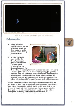 Credit: ESA / DLR / Freie Universität Berlin

                      Picture of the Earth-Moon system, taken by the Mars Express in 2003

   Full description


       •	 Ask the children to
          compare the Moon and the
          Earth: How large is the
          Moon relative to Earth,
          and how distant are they
          from each other?

       •	 Let them use a globe
          and a model of the
          Moon. We use a scale
          of 1:100,000,000 where            Credit: Natalie Fisher
          a distance of 1 cm
          corresponds to a real
          distance of 1,000 km. The
          Moon is 384,400 km away from Earth, which corresponds in our model to
          a distance of 384.4 cm = 3.84 m. That seems surprisingly far apart! The
          reason for this is that the Moon is depicted as much too close to the Earth
          in many pictures, for practical reasons. Hence, the feeling for the real
          distance is often lost. Give the children this feeling back by asking them
          to form pairs and stand 3.84 m away from each while holding the models.

       Tip: Tell the children about the relatively thin atmosphere on Earth. If the
       Earth were an apple, then the atmosphere would be as thick as the apple’s
       skin. The Earth’s vulnarable small air layer is of vital importance for life.
       It offers us oxygen to breathe and protects us from dangerous radiation
       from space and incoming meteorites. So we have to be careful with our
       atmosphere. By the way, the Moon has no atmosphere at all!




                                                                                            15
 