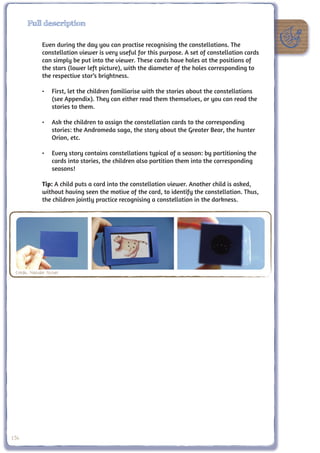 Full description

               Even during the day you can practise recognising the constellations. The
               constellation viewer is very useful for this purpose. A set of constellation cards
               can simply be put into the viewer. These cards have holes at the positions of
               the stars (lower left picture), with the diameter of the holes corresponding to
               the respective star’s brightness.

               •	 First, let the children familiarise with the stories about the constellations
                  (see Appendix). They can either read them themselves, or you can read the
                  stories to them.

               •	 Ask the children to assign the constellation cards to the corresponding
                  stories: the Andromeda saga, the story about the Greater Bear, the hunter
                  Orion, etc.

               •	 Every story contains constellations typical of a season: by partitioning the
                  cards into stories, the children also partition them into the corresponding
                  seasons!

               Tip: A child puts a card into the constellation viewer. Another child is asked,
               without having seen the motive of the card, to identify the constellation. Thus,
               the children jointly practice recognising a constellation in the darkness.




 Credit: Nathalie Fischer




156
 