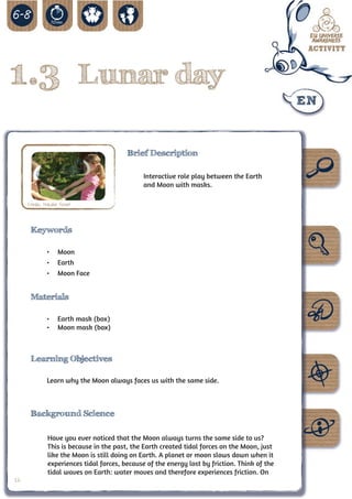 1.3 Lunar day

                                          Brief Description

                                                Interactive role play between the Earth
                                                and Moon with masks.

     Credit: Natalie Fisher



      Keywords

              •	 Moon
              •	 Earth
              •	 Moon Face


      Materials

              •	 Earth mask (box)
              •	 Moon mask (box)



      Learning Objectives

              Learn why the Moon always faces us with the same side.



      Background Science

               Have you ever noticed that the Moon always turns the same side to us?
               This is because in the past, the Earth created tidal forces on the Moon, just
               like the Moon is still doing on Earth. A planet or moon slows down when it
               experiences tidal forces, because of the energy lost by friction. Think of the
               tidal waves on Earth: water moves and therefore experiences friction. On
16
 