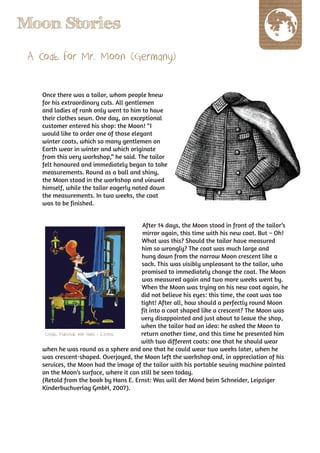 Moon Stories
 A Coat for Mr. Moon (Germany)

   Once there was a tailor, whom people knew
   for his extraordinary cuts. All gentlemen
   and ladies of rank only went to him to have
   their clothes sewn. One day, an exceptional
   customer entered his shop: the Moon! “I
   would like to order one of those elegant
   winter coats, which so many gentlemen on
   Earth wear in winter and which originate
   from this very workshop,” he said. The tailor
   felt honoured and immediately began to take
   measurements. Round as a ball and shiny,
   the Moon stood in the workshop and viewed
   himself, while the tailor eagerly noted down
   the measurements. In two weeks, the coat
   was to be finished.


                                        After 14 days, the Moon stood in front of the tailor’s
                                        mirror again, this time with his new coat. But – Oh!
                                        What was this? Should the tailor have measured
                                        him so wrongly? The coat was much large and
                                        hung down from the narrow Moon crescent like a
                                        sack. This was visibly unpleasant to the tailor, who
                                        promised to immediately change the coat. The Moon
                                        was measured again and two more weeks went by.
                                        When the Moon was trying on his new coat again, he
                                        did not believe his eyes: this time, the coat was too
                                        tight! After all, how should a perfectly round Moon
                                        fit into a coat shaped like a crescent? The Moon was
                                        very disappointed and just about to leave the shop,
                                        when the tailor had an idea: he asked the Moon to
    Credit: Marschak von Hans / E.Ernst return another time, and this time he presented him
                                        with two different coats: one that he should wear
   when he was round as a sphere and one that he could wear two weeks later, when he
   was crescent-shaped. Overjoyed, the Moon left the workshop and, in appreciation of his
   services, the Moon had the image of the tailor with his portable sewing machine painted
   on the Moon’s surface, where it can still be seen today.
   (Retold from the book by Hans E. Ernst: Was will der Mond beim Schneider, Leipziger
   Kinderbuchverlag GmbH, 2007).
 
