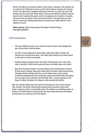 Earth, the effects are clearly visible in the oceans. However, the rotation of
   our planet isn’t affected as much as that of the Moon, because it’s heavier.
   In fact, the Moon even stopped rotating at all from our point of view. We
   always see the same side of the Moon, because the Moon’s rotation slowed
   down until it reached the point where it completes one rotation in exactly
   the same time the Moon circles around the Earth. This phenomenon (the
   Moon is said to be tidally locked) can be observed in other planet-moon
   systems as well.

   Other sources: Short movie about the Moon in tidal locking:
   http://goo.gl/qZSI8



Full description


  •	 Ask two children to put on an earth and moon mask, thus playing the
     part of the Earth and the Moon.

  •	 Let them stand opposite to each other, take each other’s hands and
     slowly turn around each other. The earth child should try to keep stand
     in one spot as much as possible.

  •	 He/she clearly recognises that the moon child always turns the same
     side to her/him. From her/his point of view, the Moon does not rotate!

  •	 But what do those children see who observe the activity from outside?
     If they watch closely, they will realise that the moon child continuously
     changes her/his direction of view. So the Moon does in fact rotate
     around herself/himself. One revolution around the Earth takes the Moon
     just as long as one rotation around itself! Thus, a lunar day lasts 29.5
     days (it takes the Moon 29.5 days to orbit around the Earth).

  Tip: You should realise that the Earth isn’t depicted in the correct way in
  this activity. The earth child should actually spin around its axis much
  faster. However, this is not possible when the children are holding hands. In
  reality, the Earth doens’t always have the same side directed at the Moon.
  Every person on earth has seen the Moon!




                                                                                    17
 