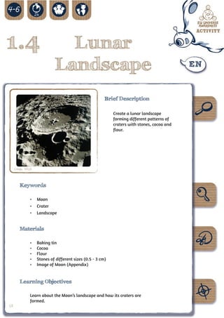 1.4                            Lunar
                             Landscape
                                                         Brief Description

                                                             Create a lunar landscape
                                                             forming different patterns of
                                                             craters with stones, cocoa and
                                                             flour.




     Credit: NASA



        Keywords

               •	 Moon
               •	 Crater
               •	 Landscape


        Materials

               •	   Baking tin
               •	   Cocoa
               •	   Flour
               •	   Stones of different sizes (0.5 - 3 cm)
               •	   Image of Moon (Appendix)


        Learning Objectives

               Learn about the Moon’s landscape and how its craters are
               formed.
18
 