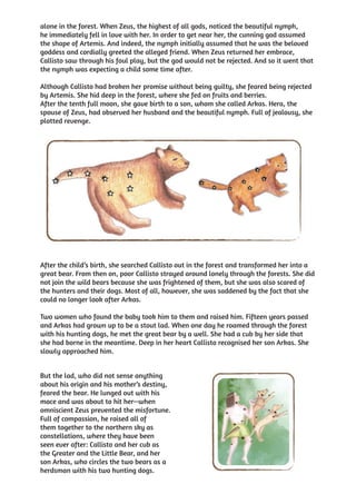 alone in the forest. When Zeus, the highest of all gods, noticed the beautiful nymph,
he immediately fell in love with her. In order to get near her, the cunning god assumed
the shape of Artemis. And indeed, the nymph initially assumed that he was the beloved
goddess and cordially greeted the alleged friend. When Zeus returned her embrace,
Callisto saw through his foul play, but the god would not be rejected. And so it went that
the nymph was expecting a child some time after.

Although Callisto had broken her promise without being guilty, she feared being rejected
by Artemis. She hid deep in the forest, where she fed on fruits and berries.
After the tenth full moon, she gave birth to a son, whom she called Arkas. Hera, the
spouse of Zeus, had observed her husband and the beautiful nymph. Full of jealousy, she
plotted revenge.




After the child’s birth, she searched Callisto out in the forest and transformed her into a
great bear. From then on, poor Callisto strayed around lonely through the forests. She did
not join the wild bears because she was frightened of them, but she was also scared of
the hunters and their dogs. Most of all, however, she was saddened by the fact that she
could no longer look after Arkas.

Two women who found the baby took him to them and raised him. Fifteen years passed
and Arkas had grown up to be a stout lad. When one day he roamed through the forest
with his hunting dogs, he met the great bear by a well. She had a cub by her side that
she had borne in the meantime. Deep in her heart Callisto recognised her son Arkas. She
slowly approached him.


But the lad, who did not sense anything
about his origin and his mother’s destiny,
feared the bear. He lunged out with his
mace and was about to hit her—when
omniscient Zeus prevented the misfortune.
Full of compassion, he raised all of
them together to the northern sky as
constellations, where they have been
seen ever after: Callisto and her cub as
the Greater and the Little Bear, and her
son Arkas, who circles the two bears as a
herdsman with his two hunting dogs.
 