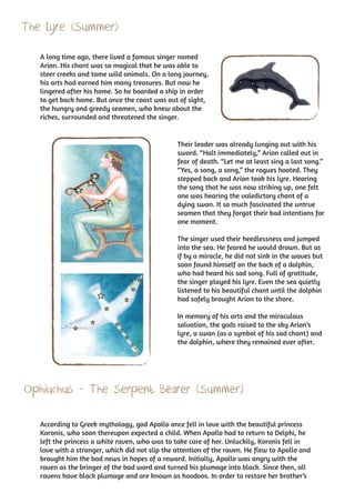 The Lyre (Summer)
   A long time ago, there lived a famous singer named
   Arion. His chant was so magical that he was able to
   steer creeks and tame wild animals. On a long journey,
   his arts had earned him many treasures. But now he
   lingered after his home. So he boarded a ship in order
   to get back home. But once the coast was out of sight,
   the hungry and greedy seamen, who knew about the
   riches, surrounded and threatened the singer.


                                                Their leader was already lunging out with his
                                                sword. “Halt immediately,” Arion called out in
                                                fear of death. “Let me at least sing a last song.”
                                                “Yes, a song, a song,” the rogues hooted. They
                                                stepped back and Arion took his lyre. Hearing
                                                the song that he was now striking up, one felt
                                                one was hearing the valedictory chant of a
                                                dying swan. It so much fascinated the untrue
                                                seamen that they forgot their bad intentions for
                                                one moment.

                                                The singer used their heedlessness and jumped
                                                into the sea. He feared he would drown. But as
                                                if by a miracle, he did not sink in the waves but
                                                soon found himself on the back of a dolphin,
                                                who had heard his sad song. Full of gratitude,
                                                the singer played his lyre. Even the sea quietly
                                                listened to his beautiful chant until the dolphin
                                                had safely brought Arion to the shore.

                                                In memory of his arts and the miraculous
                                                salvation, the gods raised to the sky Arion’s
                                                lyre, a swan (as a symbol of his sad chant) and
                                                the dolphin, where they remained ever after.




Ophiuchus - The Serpent Bearer (Summer)

   According to Greek mythology, god Apollo once fell in love with the beautiful princess
   Koronis, who soon thereupon expected a child. When Apollo had to return to Delphi, he
   left the princess a white raven, who was to take care of her. Unluckily, Koronis fell in
   love with a stranger, which did not slip the attention of the raven. He flew to Apollo and
   brought him the bad news in hopes of a reward. Initially, Apollo was angry with the
   raven as the bringer of the bad word and turned his plumage into black. Since then, all
   ravens have black plumage and are known as hoodoos. In order to restore her brother’s
 