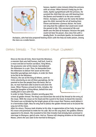 honour, Apollo’s sister Artemis killed the princess
                                         with an arrow. When Koronis’s body lay on the
                                         stake, Apollo sympathised with the princess. He
                                         wrested the child that she was still bearing from
                                         the flames and handed it to the wise centaur
                                         Chiron. Asclepius, which was the name the father
                                         gave his child, learned the art of healing from
                                         Chiron and became a famous doctor. He could
                                         not only heal the sufferers but could even recall
                                         the passed to life. This command of life and
                                         death was the fate of Asclepius: because the gods
                                         could not bear his power, Zeus slew him with a
                                         deadly flash. To conciliate Apollo, he transferred
     Asclepius, who had also prepared healing elixirs with the help of snake poison, among
     the stars as a snake bearer.




Corona Borealis - The Northern Crown (Summer)

   Once on the isle of Crete, there lived the Minotaur,
   a monster that was half human, half bull, lived in
   a maze and fed on human sacrifices. King Minos,
   the gruesome ruler of the island, had defeated
   the Athenians in a war. Thus, he demanded from
   the Athenians to deliver him seven of the most
   beautiful younglings and virgins, in order for them
   to be fed to the Minotaur.
   Theseus, the son of the king of Athens, went to
   Crete voluntarily as one of these younglings, for he
   wanted to free the people from the beast. But so
   far, no man had been able to find to exit from the
   maze. When Theseus arrived to Crete, Ariadne, the
   beautiful daughter of king Minos, beheld him and
   readily fell in love with him.
   In order to help Theseus, Ariadne secretly gave him
   a knot of golden thread. The king’s son bound fast the end of the thread to the entry of
   the maze. With the crown on his head and the sword in his hand, he faced the monster.
   The beast was so blinded by the bright gleam of the crown that Theseus could defeat it
   in a horrendous fight. Now he only had to follow the golden thread and so he found the
   way out of the maze.
   After his return, Theseus took Ariadne to his ship. In appreciation of her help, he gave her
   his crown and promised to make her his wife. But on the way back, the goddess Athena
   appeared in his dream. She revealed to him that Ariadne had already been promised in
   marriage to Dionysus, god of wine. And so, Theseus left sleeping Ariadne on the island of
   Naxos, where she was soon to be married to Dionysus.
 