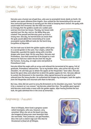 Hercules, Aquila - the Eagle - and Sagitta - the Arrow
(Summer)

    Hercules was a human son of god Zeus, who was to accomplish heroic deeds on Earth. His
    mother was queen Alkmene from Argolis. Zeus wished for the immortality of his son and
    thus instructed god Hermes to secretly put the child to sleeping Hera’s breast: the godly milk
    would make him immortal. But the little one nursed
    so strongly that the goddess awoke of a sudden pain
    and tore him from her breast. Thereby, her breast milk
    squirted over the sky—and so, the Milky Way was
    created! Time passed and Hercules grew up to be a
    strong man. One day, he learned from an oracle that
    the gods would afford him immortality if he could
    accomplish twelve difficult tasks for the harsh king
    Eurystheus of Mycenae.

    His last task was to fetch the golden apples which grew
    in a sacred garden in the west. Four virgins, called the
    Hesperides, guarded the apples along with a terrible
    dragon who never slept. On his way there, Hercules met
    Prometheus. Zeus had caused him to be forged to a rock
    because he had once stolen the fire from the sky for
    the humans. Every day, an eagle came and picked at
    Prometheus’s liver.
    Hercules killed the eagle with an arrow and relieved the tormented of his agony. Full of
    gratitude, Prometheus advised him: “Go to my brother Atlas, who carries the sky on his
    shoulders. He will help you to obtain the apples of the Hesperides.” Soon after, Hercules
    found the giant Atlas and asked him to fetch the golden apples for him. Hercules offered
    to sustain the firmament in the meantime. Atlas agreed because he was glad to be
    relieved from the heavy burden. He euthanised the dragon by stratagem, took the apples
    from the Hesperides and returned with them to Hercules.

    But now, Atlas did not want to carry the firmament on his shoulders any more. “Just hold
    it for a moment so I can recover,” sly Hercules asked him then. The gullible giant agreed
    and Hercules could make a move with the golden apples. After having finished the last
    task, the gods admitted him in the circle of immortals.



Andromeda (Autumn)

    Once in Ethiopia, there lived a gorgeous queen
    called Cassiopeia, who was, however, very
    conceited. When she sat on the beach one day,
    she bragged of being even more beautiful than
    the mermaids. Their protector, sea god Poseidon,
    flew into such a violent rage over this that he
    threatened to flood all of Ethiopia.
 