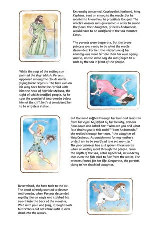 Extremely concerned, Cassiopeia’s husband, king
                                            Cepheus, sent an envoy to the oracle; for he
                                            wanted to know how to propitiate the god. The
                                            oracle’s answer was gruesome: in order to evade
                                            the flood, their daughter, princess Andromeda,
                                            would have to be sacrificed to the sea monster
                                            Cetus.

                                            The parents were desperate. But the brave
                                            princess was ready to do what the oracle
                                            demanded. For her, the misfortune of her
                                            country was more terrible than her own agony.
                                            And so, on the same day she was forged to a
                                            rock by the sea in front of the people.

While the rays of the setting sun
painted the sky reddish, Perseus
appeared among the clouds on his
flying horse Pegasus. The hero was on
his way back home; he carried with
him the head of horrible Medusa, the
sight of which petrified people. As he
saw the wonderful Andromeda below
him at the cliff, he first considered her
to be a lifeless statue.


                                        But the wind ruffled through her hair and tears ran
                                        from her eyes. Mystified by her beauty, Perseus
                                        flew down and asked her: “Who are you and what
                                        fate chains you to this rock?” “I am Andromeda,”
                                        she replied through her tears, “the daughter of
                                        king Cepheus. As punishment for my mother’s
                                        pride, I am to be sacrificed to a sea monster.”
                                        The poor princess has just spoken these words
                                        when an outcry went through the people. From
                                        the depth of the sea, Cetus appeared, so suddenly
                                        that even the fish tried to flee from the water. The
                                        princess feared for her life. Desperate, the parents
                                        clung to her shackled daughter.




Determined, the hero took to the air.
The beast already wanted to devour
Andromeda, when Perseus descended
rapidly like an eagle and stabbed his
sword into the back of the monster.
Wild with pain and fury, it fought back
but Perseus did not cease until it sank
dead into the waves.
 