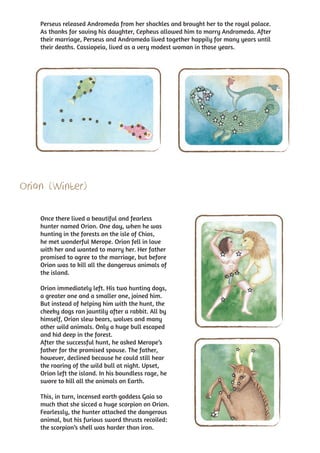 Perseus released Andromeda from her shackles and brought her to the royal palace.
    As thanks for saving his daughter, Cepheus allowed him to marry Andromeda. After
    their marriage, Perseus and Andromeda lived together happily for many years until
    their deaths. Cassiopeia, lived as a very modest woman in those years.




Orion (Winter)

    Once there lived a beautiful and fearless
    hunter named Orion. One day, when he was
    hunting in the forests on the isle of Chios,
    he met wonderful Merope. Orion fell in love
    with her and wanted to marry her. Her father
    promised to agree to the marriage, but before
    Orion was to kill all the dangerous animals of
    the island.

    Orion immediately left. His two hunting dogs,
    a greater one and a smaller one, joined him.
    But instead of helping him with the hunt, the
    cheeky dogs ran jauntily after a rabbit. All by
    himself, Orion slew bears, wolves and many
    other wild animals. Only a huge bull escaped
    and hid deep in the forest.
    After the successful hunt, he asked Merope’s
    father for the promised spouse. The father,
    however, declined because he could still hear
    the roaring of the wild bull at night. Upset,
    Orion left the island. In his boundless rage, he
    swore to kill all the animals on Earth.

    This, in turn, incensed earth goddess Gaia so
    much that she sicced a huge scorpion on Orion.
    Fearlessly, the hunter attacked the dangerous
    animal, but his furious sword thrusts recoiled:
    the scorpion’s shell was harder than iron.
 