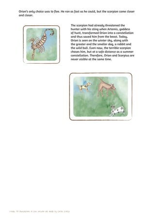 Orion’s only choice was to flee. He ran as fast as he could, but the scorpion came closer
          and closer.


                                                                       The scorpion had already threatened the
                                                                       hunter with his sting when Artemis, goddess
                                                                       of hunt, transformed Orion into a constellation
                                                                       and thus saved him from the beast. Today,
                                                                       Orion is seen on the winter sky, along with
                                                                       the greater and the smaller dog, a rabbit and
                                                                       the wild bull. Even now, the terrible scorpion
                                                                       chases him, but at a safe distance as a summer
                                                                       constellation. Therefore, Orion and Scorpius are
                                                                       never visible at the same time.




Credit: All illustrations in this section are made by Cecilia Scorza
 