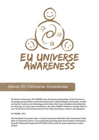 About EU-Universe Awareness


 EU-Universe Awareness (EU-UNAWE) uses the beauty and grandeur of the Universe to
 encourage young children, particularly those from underprivileged communities, to take
 an interest in science and technology and to foster their sense of global citizenship from
 an early age. In its few years of existence, the entire UNAWE network is already active in
 over 54 countries and cconsists of more than 500 astronomers, teachers and educators.

 EU-UNAWE, 2012

 This handbook is licensed under a Creative Commons Attribution-Non-Commercial-Share
 Alike 3.0 Unported License. It was produced by funding from the European Community’s
 Seventh Framework Programme (FP7/2007-2013) under the grant agreement number
 263325.
 