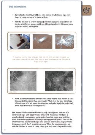 Full description


           •	 Spread out a thick layer of flour on a baking tin, followed by a thin
              layer of cocoa on top of it, using a sieve.

           •	 Ask the children to collect stones of different sizes and throw them on
              the tin at different speeds and from different angles. In this way, many
              different craters will appear.




     Credit: Cecilia Scorza



            A meteorite hits our lunar landscape from the left. One can clearly recognise the
           star-shaped throw-off of white flour, which is more pronounced in the direction of
                                           flight (to the right).




     Credit: NASA



           •	 Next, ask the children to compare real lunar craters on a picture of the
              Moon with the craters they have made. What does the star-like shape
              of the throw-offs tell about the direction and velocity of the projectile?
              What does the crater size depend on?


           Tip: You could also ask the children to craft the different features of a
           lunar landscape with paper maché and paint. You would need just a
           wooden board, newspapers, paste, paint, brushes, spray glue and fine
           sand. First make paper maché out of a newspaper and paste. Then let the
           children create a lunar landscape on a wooden board using cage wire and
           the paper maché. Don’t forget the craters! After the landscape dries up,
           ask the children to paint it. Using spray glue and sand, they could model
20
 